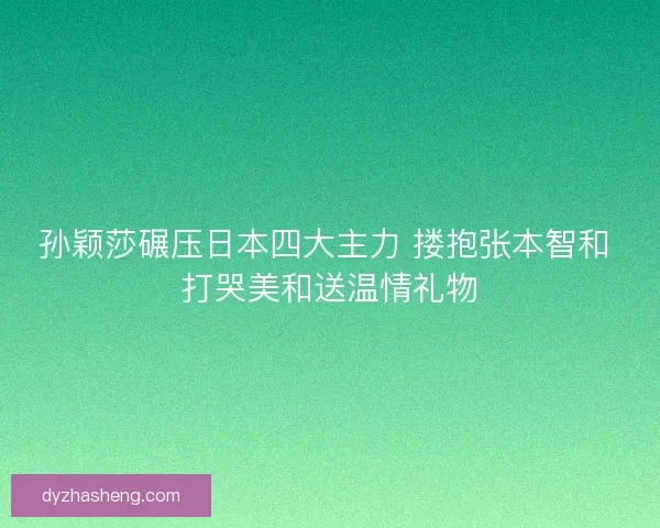 孙颖莎碾压日本四大主力 搂抱张本智和 打哭美和送温情礼物