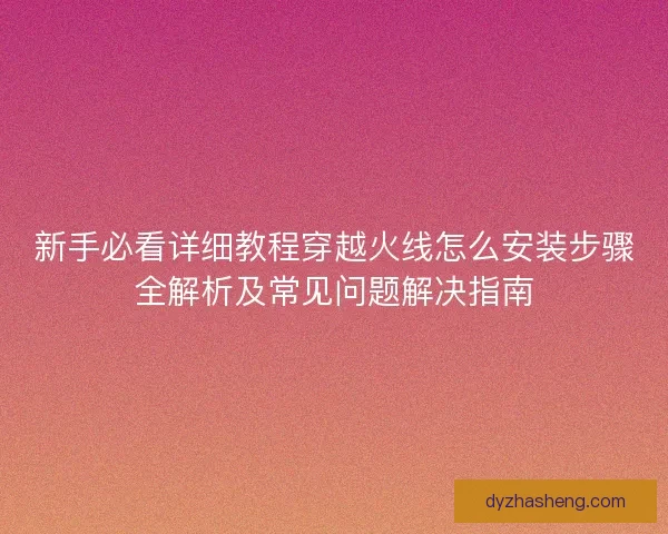 新手必看详细教程穿越火线怎么安装步骤全解析及常见问题解决指南 新手必看详细教程穿越火线怎么安装步骤全解析及常见问题解决指南