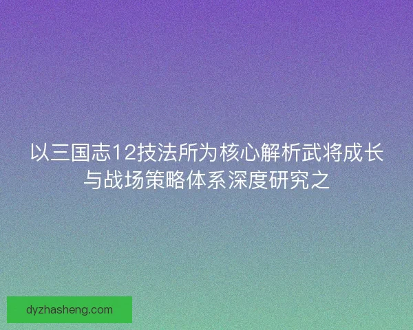以三国志12技法所为核心解析武将成长与战场策略体系深度研究之