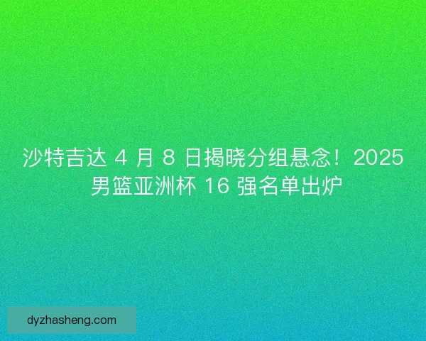 沙特吉达 4 月 8 日揭晓分组悬念！2025 男篮亚洲杯 16 强名单出炉