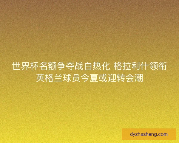 世界杯名额争夺战白热化 格拉利什领衔英格兰球员今夏或迎转会潮