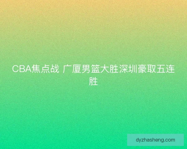 CBA焦点战 广厦男篮大胜深圳豪取五连胜 CBA焦点战 广厦男篮大胜深圳豪取五连胜