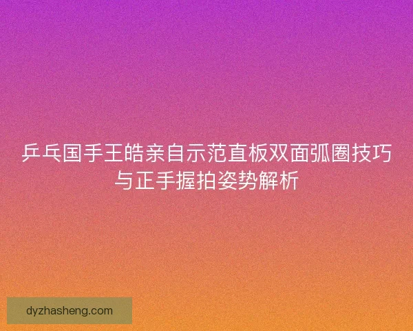 乒乓国手王皓亲自示范直板双面弧圈技巧与正手握拍姿势解析