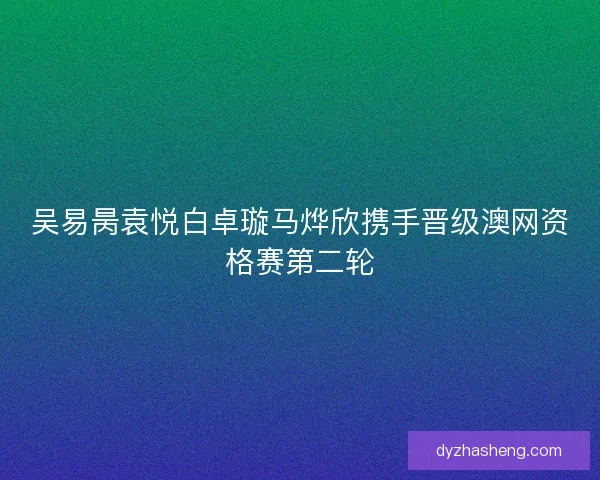 吴易昺袁悦白卓璇马烨欣携手晋级澳网资格赛第二轮