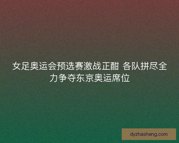 女足奥运会预选赛激战正酣 各队拼尽全力争夺东京奥运席位