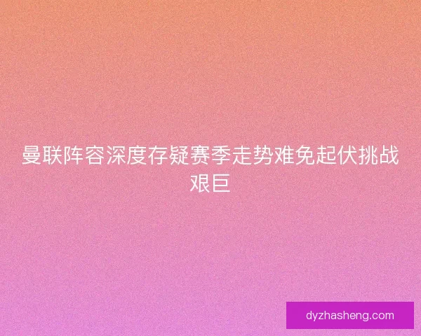 曼联阵容深度存疑赛季走势难免起伏挑战艰巨