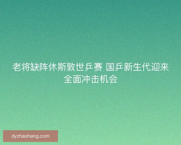 老将缺阵休斯敦世乒赛 国乒新生代迎来全面冲击机会