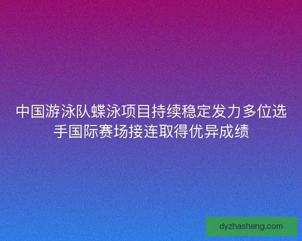 中国游泳队蝶泳项目持续稳定发力多位选手国际赛场接连取得优异成绩