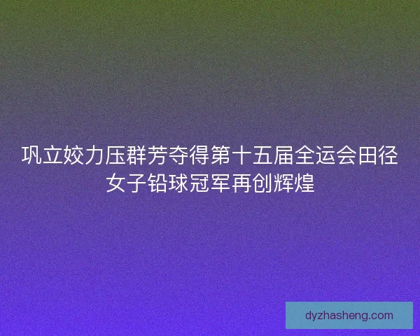 巩立姣力压群芳夺得第十五届全运会田径女子铅球冠军再创辉煌 巩立姣力压群芳夺得第十五届全运会田径女子铅球冠军再创辉煌
