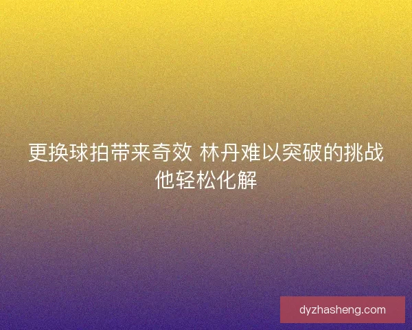 更换球拍带来奇效 林丹难以突破的挑战他轻松化解 更换球拍带来奇效 林丹难以突破的挑战他轻松化解