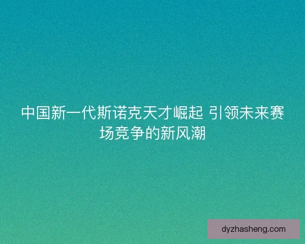 中国新一代斯诺克天才崛起 引领未来赛场竞争的新风潮