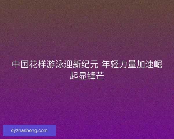 中国花样游泳迎新纪元 年轻力量加速崛起显锋芒 中国花样游泳迎新纪元 年轻力量加速崛起显锋芒