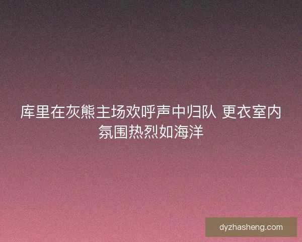 库里在灰熊主场欢呼声中归队 更衣室内氛围热烈如海洋