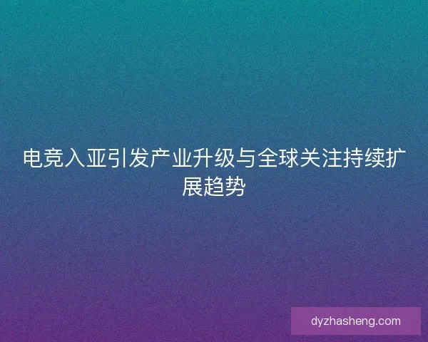 电竞入亚引发产业升级与全球关注持续扩展趋势